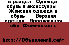  в раздел : Одежда, обувь и аксессуары » Женская одежда и обувь »  » Верхняя одежда . Ярославская обл.,Фоминское с.